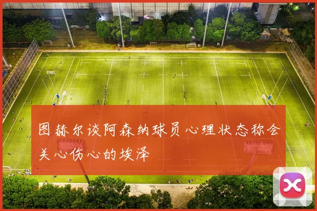 图赫尔谈阿森纳球员心理状态称会关心伤心的埃泽