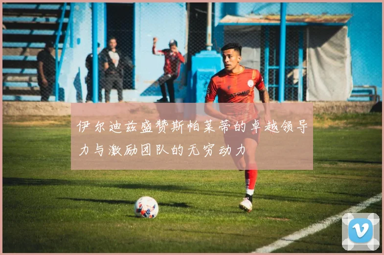 伊尔迪兹盛赞斯帕莱蒂的卓越领导力与激励团队的无穷动力