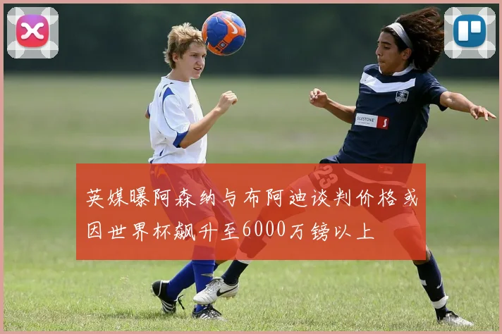 英媒曝阿森纳与布阿迪谈判价格或因世界杯飙升至6000万镑以上