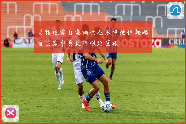 马特达蒙自曝梅西在家中地位超越自己家中悬挂阿根廷国旗