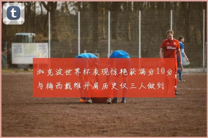 加克波世界杯表现惊艳获满分10分与梅西戴维并肩历史仅三人做到
