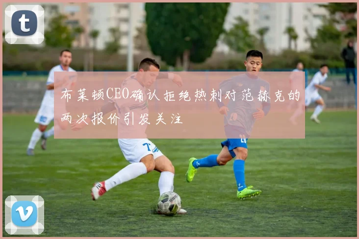 布莱顿CEO确认拒绝热刺对范赫克的两次报价引发关注