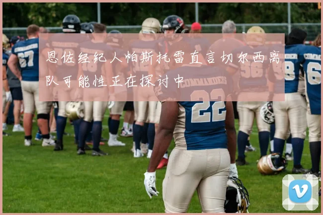 恩佐经纪人帕斯托雷直言切尔西离队可能性正在探讨中