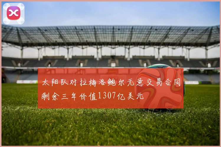 太阳队对拉梅洛鲍尔无意交易合同剩余三年价值1307亿美元