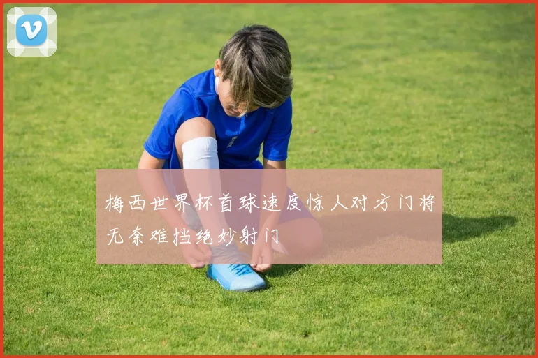梅西世界杯首球速度惊人对方门将无奈难挡绝妙射门