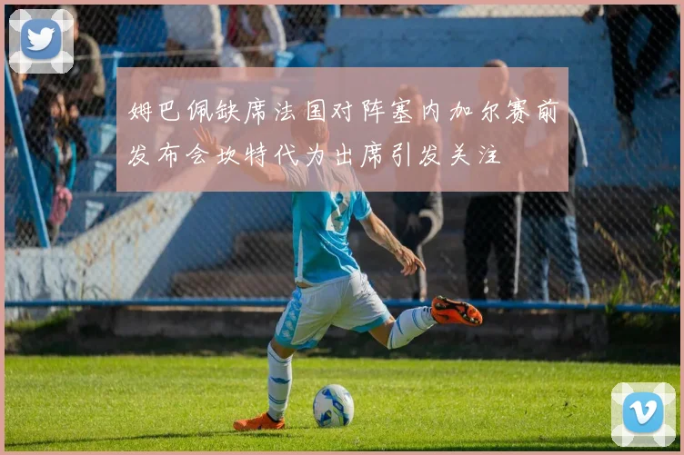 姆巴佩缺席法国对阵塞内加尔赛前发布会坎特代为出席引发关注