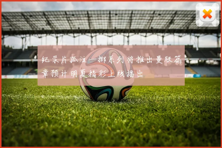 纪录片孤注一掷系列将推出曼联篇章预计明夏精彩上线播出