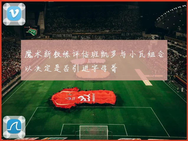 魔术新教练评估班凯罗与小瓦组合以决定是否引进字母哥