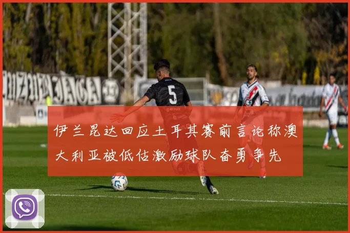 伊兰昆达回应土耳其赛前言论称澳大利亚被低估激励球队奋勇争先