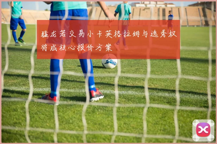 猛龙若交易小卡英格拉姆与选秀权将成核心报价方案