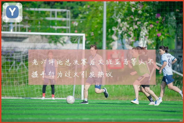 老六评论总决赛后文班亚马等人不握手行为过火引发热议