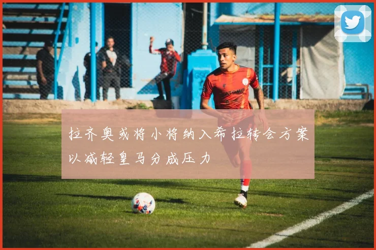 拉齐奥或将小将纳入希拉转会方案以减轻皇马分成压力