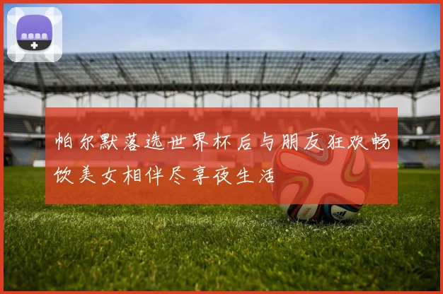 帕尔默落选世界杯后与朋友狂欢畅饮美女相伴尽享夜生活