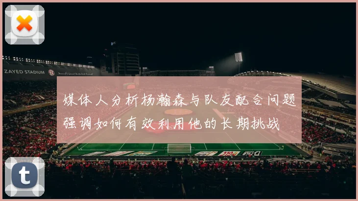 媒体人分析杨瀚森与队友配合问题强调如何有效利用他的长期挑战